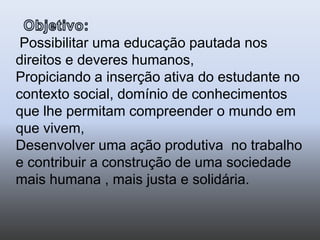 Objetivo:Possibilitar uma educação pautada nos direitos e deveres humanos, Propiciando a inserção ativa do estudante no contexto social, domínio de conhecimentos que lhe permitam compreender o mundo em que vivem, Desenvolver uma ação produtiva  no trabalho e contribuir a construção de uma sociedade mais humana , mais justa e solidária. 