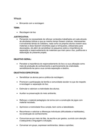 TÍTULO:

   •   Brincando com a reciclagem

TEMA:

   •   Reciclagem de lixo

JUSTIFICATIVA:
  • Pensando na necessidade de reforçar conteúdos trabalhados em sala através
     de atividades lúdicas e que ao mesmo tempo fossem criativas, interessantes
     e envolvendo temas do cotidiano, nada como os próprios alunos criarem seus
     materiais e disso fazerem divertidos jogos e brinquedos, artesanatos para
     decorações, etc.além de sensibilizar os pequenos sobre a importância da
     separação e reaproveitamento de materiais que iriam para o lixo, justifica-se a
     elaboração do presente projeto.


OBJETIVO GERAL:

   •   Perceber a importância do reaproveitamento do lixo e a sua utilização como
       meio de produção de conhecimento e aprimoramento da criatividade,
       sensibilizando-se para a sua correta separação e destino.

OBJETIVOS ESPECÍFICOS:

   •   Sensibilizar os alunos para a prática da reciclagem;

   •   Promover a participação da família e comunidade escolar no que diz respeito
       à reciclagem e separação do lixo;

   •   Estimular e valorizar a criatividade dos alunos;

   •   Auxiliar na preservação do meio ambiente;


   •   Reforçar o material pedagógico da turma com a construção de jogos com
       material reciclado;

   •   Aprimorar a motricidade fina e ampla, bem como a lateralidade;

   •   Reconhecer e valorizar a diferenças individuais (dificuldades e habilidades),
       na construção do conhecimento;

   •   Comunicar-se por meio da fala, da escrita e por gestos, ouvindo com atenção
       e adequando a linguagem à situação;

   •   Conversar em grupo, expressar sentimentos, ideias e opiniões;
 