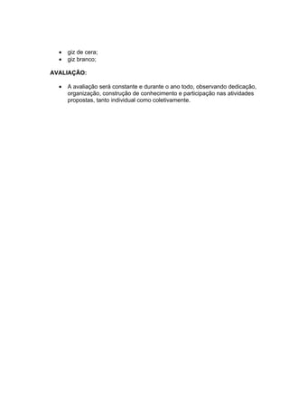 •   giz de cera;
  •   giz branco;

AVALIAÇÃO:

  •   A avaliação será constante e durante o ano todo, observando dedicação,
      organização, construção de conhecimento e participação nas atividades
      propostas, tanto individual como coletivamente.
 