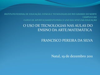 O USO DE TECNOLOGIAS NAS AULAS DO
ENSINO DA ARTE/MATEMÁTICA
FRANCISCO PEREIRA DA SILVA
Natal, 19 de dezembro 2011
 