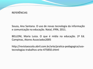 REFERÊNCIAS
Souza, Ana Santana. O uso de novas tecnologia da informação
e comunicação na educação. Natal, IFRN, 2011.
BELLONI, Maria Luiza. O que é mídia na educação. 2ª Ed.
Campinas, Atores Associados2005
http://revistaescola.abril.com.br/arte/pratica-pedagogica/uso-
tecnologias-trabalhos-arte-475850.shtml
 