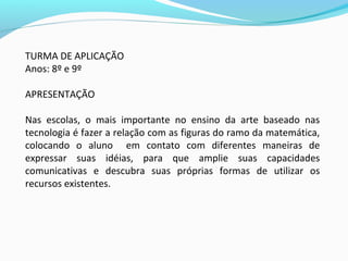 TURMA DE APLICAÇÃO
Anos: 8º e 9º
APRESENTAÇÃO
Nas escolas, o mais importante no ensino da arte baseado nas
tecnologia é fazer a relação com as figuras do ramo da matemática,
colocando o aluno em contato com diferentes maneiras de
expressar suas idéias, para que amplie suas capacidades
comunicativas e descubra suas próprias formas de utilizar os
recursos existentes.
 
