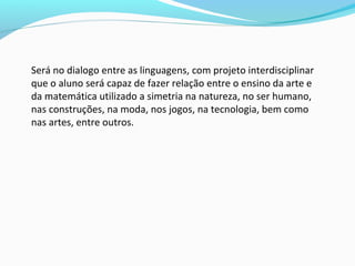 Será no dialogo entre as linguagens, com projeto interdisciplinar
que o aluno será capaz de fazer relação entre o ensino da arte e
da matemática utilizado a simetria na natureza, no ser humano,
nas construções, na moda, nos jogos, na tecnologia, bem como
nas artes, entre outros.
 