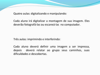 Quatro aulas: digitalizando e manipulando:
Cada aluno irá digitalizar a montagem de sua imagem. Eles
deverão fotografá-las ou escaneá-las no computador.
Três aulas: imprimindo e interferindo:
Cada aluno deverá definir uma imagem a ser impressa,
depois deverá relatar ao grupo seus caminhos, suas
dificuldades e descobertas.
 