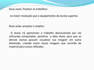 Duas aulas: finalizar os trabalhos:
na maior resolução que o equipamento da escola suportar.
Duas aulas: projetar e ampliar:
O aluno irá apresentar o trabalho desenvolvido por ele
utilizando computador, pendrive e data show, para que os
demais alunos possam visualizar sua imagem em outra
dimensão, criando assim novas imagens que servirão de
material para novas reflexões.
 