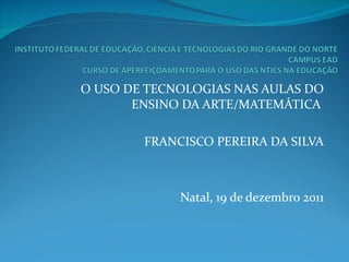 O USO DE TECNOLOGIAS NAS AULAS DO ENSINO DA ARTE/MATEMÁTICA     FRANCISCO PEREIRA DA SILVA Natal, 19 de dezembro 2011 