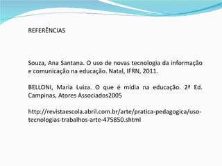 REFERÊNCIAS  Souza, Ana Santana. O uso de novas tecnologia da informação e comunicação na educação. Natal, IFRN, 2011. BELLONI, Maria Luiza. O que é mídia na educação. 2ª Ed. Campinas, Atores Associados2005 http://revistaescola.abril.com.br/arte/pratica-pedagogica/uso-tecnologias-trabalhos-arte-475850.shtml 