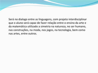 Será no dialogo entre as linguagens, com projeto interdisciplinar que o aluno será capaz de fazer relação entre o ensino da arte e da matemática utilizado a simetria na natureza, no ser humano, nas construções, na moda, nos jogos, na tecnologia, bem como nas artes, entre outros.  