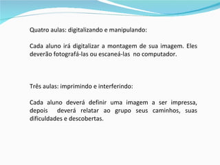 Quatro aulas: digitalizando e manipulando: Cada aluno irá digitalizar a montagem de sua imagem. Eles deverão fotografá-las ou escaneá-las  no computador.  Três aulas: imprimindo e interferindo: Cada aluno deverá definir uma imagem a ser impressa, depois  deverá relatar ao grupo seus caminhos, suas dificuldades e descobertas. 