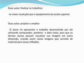 Duas aulas: finalizar os trabalhos: na maior resolução que o equipamento da escola suportar. Duas aulas: projetar e ampliar: O aluno irá apresentar o trabalho desenvolvido por ele utilizando computador, pendrive  e data show, para que os demais alunos possam visualizar sua imagem em outra dimensão, criando assim novas imagens que servirão de material para novas reflexões.   
