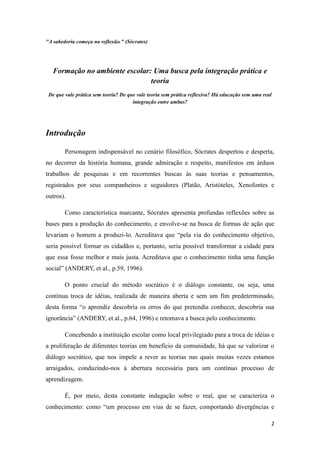 "A sabedoria começa na reflexão." (Sócrates)




   Formação no ambiente escolar: Uma busca pela integração prática e
                                teoria
 De que vale prática sem teoria? De que vale teoria sem prática reflexiva? Há educação sem uma real
                                      integração entre ambas?




Introdução

        Personagem indispensável no cenário filosófico, Sócrates despertou e desperta,
no decorrer da história humana, grande admiração e respeito, manifestos em árduos
trabalhos de pesquisas e em recorrentes buscas às suas teorias e pensamentos,
registrados por seus companheiros e seguidores (Platão, Aristóteles, Xenofontes e
outros).

        Como característica marcante, Sócrates apresenta profundas reflexões sobre as
bases para a produção do conhecimento, e envolve-se na busca de formas de ação que
levariam o homem a produzi-lo. Acreditava que “pela via do conhecimento objetivo,
seria possível formar os cidadãos e, portanto, seria possível transformar a cidade para
que essa fosse melhor e mais justa. Acreditava que o conhecimento tinha uma função
social” (ANDERY, et al., p.59, 1996).

        O ponto crucial do método socrático é o diálogo constante, ou seja, uma
contínua troca de idéias, realizada de maneira aberta e sem um fim predeterminado,
desta forma “o aprendiz descobria os erros do que pretendia conhecer, descobria sua
ignorância” (ANDERY, et al., p.64, 1996) e retomava a busca pelo conhecimento.

        Concebendo a instituição escolar como local privilegiado para a troca de idéias e
a proliferação de diferentes teorias em benefício da comunidade, há que se valorizar o
diálogo socrático, que nos impele a rever as teorias nas quais muitas vezes estamos
arraigados, conduzindo-nos à abertura necessária para um contínuo processo de
aprendizagem.

        É, por meio, desta constante indagação sobre o real, que se caracteriza o
conhecimento: como “um processo em vias de se fazer, comportando divergências e

                                                                                                  2
 