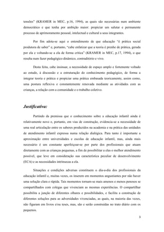 tensões” (KRAMER in MEC, p.16, 1994), as quais são necessárias num ambiente
democrático e que tenha por ambição maior: propiciar um salutar e permanente
processo de aprimoramento pessoal, intelectual e cultural a seus integrantes.

       Por fim adota-se aqui o entendimento de que educação “é prática social
produtora de saber” e, portanto, “cabe enfatizar que a teoria é prenhe de prática, gerada
por ela e voltando-se a ela de forma crítica” (KRAMER in MEC, p.17, 1994), o que
resulta num fazer pedagógico dinâmico, contraditório e vivo.

       Desta feita, cabe insinuar, a necessidade de espaço amplo e fortemente voltado
ao estudo, à discussão e a estruturação do conhecimento pedagógico, de forma a
integrar teoria e prática e propiciar uma prática embasada teoricamente, assim como,
uma postura reflexiva e constantemente renovada mediante as atividades com as
crianças, a relação com a comunidade e o trabalho coletivo.




Justificativa:

       Partindo da premissa que o conhecimento sobre a educação infantil ainda é
relativamente novo e, portanto, em vias de construção, evidencia-se a necessidade de
uma real articulação entre os saberes produzidos na academia e na prática das unidades
de atendimento infantil expressa numa relação dialógica. Para tanto é importante a
aproximação entre universidades e escolas de educação infantil, mas, ainda mais
necessário é um constante aperfeiçoar-se por parte dos profissionais que atuam
diretamente com as crianças pequenas, a fim de possibilitar a elas o melhor atendimento
possível, que leve em consideração sua característica peculiar de desenvolvimento
(ECA) e as necessidades intrínsecas a ela.

       Situações e condições adversas constituem o dia-a-dia dos profissionais da
educação infantil e, muitas vezes, os inserem em momentos angustiantes por não haver
uma solução clara e rápida. Tais momentos tornam-se mais amenos e menos penosos se
compartilhados com colegas que vivenciam as mesmas experiências. O compartilhar
possibilita a junção de diferentes olhares e possibilidades, e facilita a construção de
diferentes soluções para as adversidades vivenciadas, as quais, na maioria das vezes,
não figuram em livros e/ou teses, mas, são e serão construídas no trato diário com os
pequenos.

                                                                                       3
 