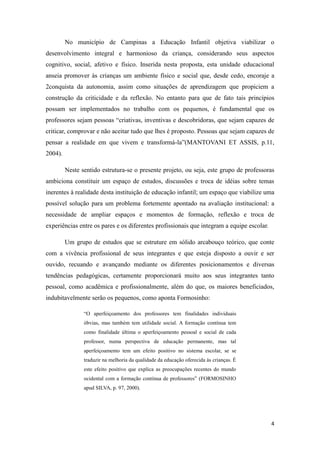 No município de Campinas a Educação Infantil objetiva viabilizar o
desenvolvimento integral e harmonioso da criança, considerando seus aspectos
cognitivo, social, afetivo e físico. Inserida nesta proposta, esta unidade educacional
anseia promover às crianças um ambiente físico e social que, desde cedo, encoraje a
2conquista da autonomia, assim como situações de aprendizagem que propiciem a
construção da criticidade e da reflexão. No entanto para que de fato tais princípios
possam ser implementados no trabalho com os pequenos, é fundamental que os
professores sejam pessoas “criativas, inventivas e descobridoras, que sejam capazes de
criticar, comprovar e não aceitar tudo que lhes é proposto. Pessoas que sejam capazes de
pensar a realidade em que vivem e transformá-la”(MANTOVANI ET ASSIS, p.11,
2004).

         Neste sentido estrutura-se o presente projeto, ou seja, este grupo de professoras
ambiciona constituir um espaço de estudos, discussões e troca de idéias sobre temas
inerentes à realidade desta instituição de educação infantil; um espaço que viabilize uma
possível solução para um problema fortemente apontado na avaliação institucional: a
necessidade de ampliar espaços e momentos de formação, reflexão e troca de
experiências entre os pares e os diferentes profissionais que integram a equipe escolar.

         Um grupo de estudos que se estruture em sólido arcabouço teórico, que conte
com a vivência profissional de seus integrantes e que esteja disposto a ouvir e ser
ouvido, recuando e avançando mediante os diferentes posicionamentos e diversas
tendências pedagógicas, certamente proporcionará muito aos seus integrantes tanto
pessoal, como acadêmica e profissionalmente, além do que, os maiores beneficiados,
indubitavelmente serão os pequenos, como aponta Formosinho:

                “O aperfeiçoamento dos professores tem finalidades individuais
                óbvias, mas também tem utilidade social. A formação contínua tem
                como finalidade última o aperfeiçoamento pessoal e social de cada
                professor, numa perspectiva de educação permanente, mas tal
                aperfeiçoamento tem um efeito positivo no sistema escolar, se se
                traduzir na melhoria da qualidade da educação oferecida às crianças. É
                este efeito positivo que explica as preocupações recentes do mundo
                ocidental com a formação contínua de professores” (FORMOSINHO
                apud SILVA, p. 97, 2000).




                                                                                           4
 