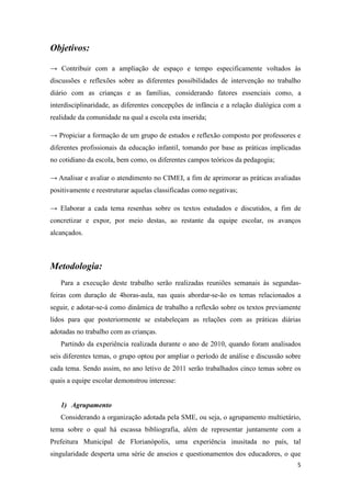 Objetivos:

→ Contribuir com a ampliação de espaço e tempo especificamente voltados às
discussões e reflexões sobre as diferentes possibilidades de intervenção no trabalho
diário com as crianças e as famílias, considerando fatores essenciais como, a
interdisciplinaridade, as diferentes concepções de infância e a relação dialógica com a
realidade da comunidade na qual a escola esta inserida;

→ Propiciar a formação de um grupo de estudos e reflexão composto por professores e
diferentes profissionais da educação infantil, tomando por base as práticas implicadas
no cotidiano da escola, bem como, os diferentes campos teóricos da pedagogia;

→ Analisar e avaliar o atendimento no CIMEI, a fim de aprimorar as práticas avaliadas
positivamente e reestruturar aquelas classificadas como negativas;

→ Elaborar a cada tema resenhas sobre os textos estudados e discutidos, a fim de
concretizar e expor, por meio destas, ao restante da equipe escolar, os avanços
alcançados.



Metodologia:
   Para a execução deste trabalho serão realizadas reuniões semanais às segundas-
feiras com duração de 4horas-aula, nas quais abordar-se-ão os temas relacionados a
seguir, e adotar-se-á como dinâmica de trabalho a reflexão sobre os textos previamente
lidos para que posteriormente se estabeleçam as relações com as práticas diárias
adotadas no trabalho com as crianças.
   Partindo da experiência realizada durante o ano de 2010, quando foram analisados
seis diferentes temas, o grupo optou por ampliar o período de análise e discussão sobre
cada tema. Sendo assim, no ano letivo de 2011 serão trabalhados cinco temas sobre os
quais a equipe escolar demonstrou interesse:


   1) Agrupamento
   Considerando a organização adotada pela SME, ou seja, o agrupamento multietário,
tema sobre o qual há escassa bibliografia, além de representar juntamente com a
Prefeitura Municipal de Florianópolis, uma experiência inusitada no país, tal
singularidade desperta uma série de anseios e questionamentos dos educadores, o que
                                                                                     5
 