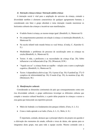 4) Interação criança-criança / Interação adulto-criança
   A interação social é vital para a ampliação do universo da criança, contudo a
diversidade também é elemento característico de qualquer agrupamento humano, e
considerando este fator o grupo abordará o tema interação visando maximizar os
horizontes culturais das crianças e incentivar suas manifestações.


       O adulto frente à criança, ao mesmo tempo igual. (Bondiolli, A.; Mantovani S)

       Os comportamentos parentais em relação à criança e à instituição (Bondiolli, A.;
       Mantovani S)

       Na escola infantil todo mundo brinca se você brinca. (Craidy, C.; Kaercher G.
       E.)

       Modalidades e problemas do processo de socialização entre as crianças na
       creche (Bondiolli, A.; Mantovani S)

       Textos: A mãe, a professora e as necessidades da criança (Cap. 28); Sobre
       influenciar e ser influenciado (Cap. 29). (Winnicott, D.W.)

       “Aquele sou eu”: a criança frente ao espelho – relação com o outro e exploração
       cognitiva. (Bondiolli, A.; Mantovani S)

       Textos: A dependência afetiva (cap. 35); A posse (Cap. 36); O poder(Cap. 37); O
       complexo de inferioridade(Cap. 38); O medo (Cap. 39); As mentiras (Cap. 40).
       (Montessori, M.)



   5) Manifestações culturais
   Considerando as dimensões continentais do país que consequentemente conta com
rica diversidade cultural, o grupo ambicionou investigar as diferentes culturas que
compõe o mosaico cultural brasileiro, e a partir delas propiciar às crianças o acesso a
essa gama que transcende seu repertório pessoal.


       Mário de Andrade e os fundamentos dos parques infantis. (Faria, A. L. G.)

       Como o índio aprende a ser índio. (Faria, A. L. G.; Melo, A. S.)


       É importante, contudo, destacar que o principal objetivo do projeto em questão é
a efetivação dos momentos de estudo, reflexão e troca de ideias, não apenas para os
integrantes deste grupo, mas para toda a equipe escolar. Mesmo contando com a

                                                                                       7
 