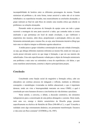 incompatibilidade de horários entre os diferentes personagens da mesma. Visando
minimizar tal problema e, de certa forma, tornar acessível a todos não só os textos
trabalhados e as experiências trocadas, mas essencialmente as conclusões alcançadas, o
grupo realizará ao final de cada bloco de estudos uma resenha crítica que aborde os
problemas e as soluções alcançadas.
       Pensando ainda no processo de formação da equipe como um todo o grupo
recorrerá a montagem de uma pasta acessível a todos, que contenha todos os textos
analisados e que permaneça em local de ampla circulação, o que viabilizará o
empréstimo dos mesmos, além disso, propulsionará a participação efetiva em outra
ferramenta estruturada para o mesmo fim, ou seja, uma ferramenta interativa (blog) que
mais uma vez objetiva integrar os diferentes agentes educativos.
       A médio prazo o grupo vislumbra a estruturação de uma sala voltada à formação,
ou seja, que abrigue diferentes materiais referentes ao mesmo fim, tendo em vista que a
escola possui relevante acervo no que tange à formação, e que em sua maioria são
subutilizados. Uma sala especificamente voltada para o objeto da formação minimizaria
este problema e mais uma vez estimularia a troca de experiências e de ideias, o que
como manifesto anteriormente, constitui o objetivo principal deste projeto.



Conclusão:

       Concebendo como função social do magistério a formação crítica, cabe aos
educadores um contínuo processo de indagação e reflexão, mediante as diferentes
concepções e metodologias vivenciadas no âmbito educacional, o que é importante
destacar, tendo em vista a heterogeneidade marcante em nosso CIMEI, o qual é
constituído por seres humanos diversos e com histórias de vida distintas e peculiares.
       Neste sentido, a conversa, o debate, a discussão construtiva, são elementos
indispensáveis para a concretização de uma prática abrangente e coerente. Deste modo,
mais uma vez, emerge o ideário característico da filosofia grega, presente
especificamente na dialética de Heráclito de Éfeso (540-480 a.C.), o qual “Concebia a
realidade como algo extremamente dinâmico, em permanente transformação. Encarava
a vida como um fluxo constante” (COTRIM, p. 66, 1987).




                                                                                         8
 