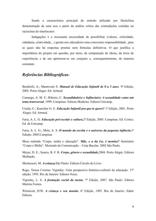 Sendo a característica principal do método utilizado por Heráclitoa
demonstração de uma tese a partir da análise crítica das contradições contidas no
raciocínio do interlocutor.
       Indagações e a incessante necessidade de possibilitar (valores, criticidade,
cidadania, criatividade,...) geram nos educadores uma consciente responsabilidade , para
as quais não há respostas prontas nem fórmulas definitivas. O que justifica a
importância do projeto em questão, por meio, da comparação de ideias, da troca de
experiências e de um aprimorar-se em conjunto e, consequentemente, de maneira
constante.


Referências Bibliográficas:

Bondiolli, A.; Mantovani S. Manual de Educação Infantil de 0 a 3 anos. 9ª Edição,
2005. Porto Alegre: Ed. Artmed.

Camargo, A. M. F.; Ribeiro, C. Sexualidade(s) e Infância(s): A sexualidade como um
tema transversal. 1999. Campinas: Editora Moderna. Editora Unicamp.

Craidy, C.; Kaercher G. E. Educação Infantil pra que te quero? 1ª Edição, 2001. Porto
Alegre: Ed. Artmed.

Faria, A. L. G. Educação pré-escolar e cultura.2ª Edição, 2005. Campinas: Ed. Cortez;
Ed. da Unicamp.

Faria, A. L. G.; Melo, A. S. O mundo da escrita e o universo da pequena infância.1ª
Edição, 2005.Campinas

Mesa redonda “Corpo, mídia e educação”. Mãe, e a tia Lu, é menino? Seminário
“Corpo e Mídia”. Mestrado de Comunicação – Unip Bacelar. 2002 São Paulo.

Meyer, D. E.; Soares, R. F. R. Corpo, gênero e sexualidade.2004. Porto Alegre: Editora
Mediação.

Montessori, M. A criança.São Paulo: Editora Círculo do Livro.

Rego, Teresa Cristina. Vigotsky: Uma perspectiva histórico-cultural da educação. 17ª
edição, 1995. Rio de Janeiro: Editora Vozes.
Vigotsky, L. S. A formação social da mente. 7ª Edição, 2007. São Paulo: Editora
Martins Fontes.

Winnicott, D.W. A criança e seu mundo. 6ª Edição, 1985. Rio de Janeiro: Zahar
Editora.


                                                                                      9
 