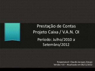 Prestação de Contas
Projeto Caixa / V.A.N. OI
Período: Julho/2010 a
Setembro/2012
Responsável: Claudio Jacques Araujo
Versão: 4.8 – Atualizada em 06/11/2012
 