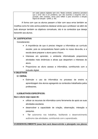 em cada palavra digitada sem erro. Neste contexto, podemos perceber 
que o errar não é um problema, que não acarreta a vergonha nem a 
punição, pelo contrário, serve para refletir e para encontrar a direção 
lógica da solução.” (2000, p. 39): 
A forma com que os alunos passam a lidar com seus erros também se 
modifica como foi visto acima podemos destacar ainda que o professor vai além de 
tudo alcançar também os objetivos conceituais, isto é os conteúdos que deseja 
transmitir aos alunos. 
IV. JUSTIFICATIVA 
Considerando: 
· A importância de que é preciso integrar a informática ao currículo 
escolar, pois os computadores fazem parte no nosso dia-a-dia, e a 
escola deve preparar o aluno para o futuro. 
· Interesse em aprender, o ambiente informatizado proporciona 
atividades mais dinâmicas e ativas que despertam o interesse do 
aluno. 
· Proporciona ao aluno acesso a informática, contribuindo com a 
inclusão digital. 
V.OBJETIVOS 
5.1 GERAL 
· Estimular o uso da informática no processo de ensino e 
aprendizagem dos alunos agregando os conteúdos trabalhados pelos 
professores. 
5.2OBJETIVOS ESPECÍFICOS: 
Que o aluno seja capaz de: 
· utilizar os recursos da informática como ferramenta de apoio as suas 
atividades escolares 
· desenvolver a capacidade de criação, observação, interação e 
pesquisa. 
· Ter autonomia nos trabalhos, facilitando o desenvolvimento 
autônomo das atividades, contribuindo com o aprendizado. 
VI.DESENVOLVIMENTO (esse item será desenvolvido e planejado nos planos 
 