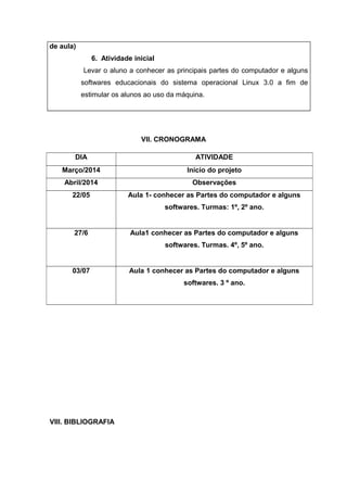 de aula) 
6. Atividade inicial 
Levar o aluno a conhecer as principais partes do computador e alguns 
softwares educacionais do sistema operacional Linux 3.0 a fim de 
estimular os alunos ao uso da máquina. 
VII. CRONOGRAMA 
DIA ATIVIDADE 
Março/2014 Início do projeto 
Abril/2014 Observações 
22/05 Aula 1- conhecer as Partes do computador e alguns 
VIII. BIBLIOGRAFIA 
softwares. Turmas: 1º, 2º ano. 
27/6 Aula1 conhecer as Partes do computador e alguns 
softwares. Turmas. 4º, 5º ano. 
03/07 Aula 1 conhecer as Partes do computador e alguns 
softwares. 3 º ano. 
 