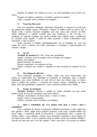 Sugestão de medição dos resíduos em casa e na escola (quantificar sacos de lixos, por
Litros).
Pesquisa dos números municipais em relação à geração de resíduos.
Iniciar a pesquisa sobre os destinos da reciclagem.
3) Nosso lixo florescerá
Com esta experiência pedagógica objetivamos diagnosticar os espaços na escola para
que pudéssemos idealizar espaços arborizados e floridos no âmbito escolar no qual se fará a
relação teoria e prática, buscando ressignificar uma área ociosa para criarmos um lindo
jardim, utilizando-se o material reciclado pneu para transformar o feio em belo e a
reutilização de materiais reciclados que podem acumular água evitando assim a proliferação
do mosquito aedes aegypth. A partir de então, passamos a buscar colaboradores para
colocarmos a “mão na massa”.
Assim, passamos a trabalhar interdisciplinarmente com as disciplinas de Arte com
estudo das cores e Ciências com temas relacionados à reciclagem e reaproveitamento de
materiais e dengue.
4) Os 3 R
Atividade do Jornaleco:Os 3 R's. Teoria mais aprofundada.
Analisar a primeira parte da pesquisa sobre os destinos da reciclagem.
Práticas de reciclagem.
Reaproveitamento de materiais.
Mostrar a importância dos catadores de Lixo.
Sugerir a pesquisa para verificar a existência de uma associação de catadores de lixo
municipal.
5) Meu brinquedo diferente
Nesta experiência pedagógica os resíduos sólidos será nossa matéria-prima que
poderá ser reaproveitada com criatividade na construção de brinquedos, jogos e materiais
pedagógicos para serem trabalhados em aula. Deve-se fazer uma reflexão junto aos alunos,
sobre a redução dos resíduos e a proteção dos recursos naturais, contribuindo, de forma
lúdica, para uma aprendizagem significativa e para a adoção de práticas mais cidadãs.
6) Formas de destinação
Atividade Jornaleco: Mostrar o caminho do resíduo produzido em casa/ escola
(desde a coleta nas ruas até a destinação para aterro e lixões).
Diferença da destinação em aterro (classe 1 e classe 2) e lixão.
Explicar sobre Co-processamento.
Finalizar a pesquisa sobre os destinos da reciclagem.
7) Qual a contribuição que esse projeto trará para a escola e para a
comunidade?
Com a realização do Projeto de Educação Ambiental construiremos a ação: cuidar hoje
para garantir o futuro, atingir nossos objetivos propostos, assim como, construir também em
nossos alunos a consciência cidadã de preservação e conscientização sobre a questão dos
resíduos sólidos e meio ambiente, somente assim, poderemos transformar o nosso planeta em
um espaço para o futuro. E são as pequenas ações no âmbito escolar que podemos trabalhar o
conceito que tudo que nasce, tem vida segundo: "Tudo o que existe e vive precisa ser cuidado
 