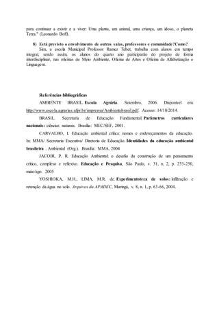 para continuar a existir e a viver: Uma planta, um animal, uma criança, um idoso, o planeta
Terra." (Leonardo Boff).
8) Está previsto o envolvimento de outras salas, professores e comunidade?Como?
Sim, a escola Municipal Professor Ramez Tebet, trabalha com alunos em tempo
integral, sendo assim, os alunos do quarto ano participarão do projeto de forma
interdisciplinar, nas oficinas de Meio Ambiente, Oficina de Artes e Oficina de Alfabetização e
Linguagem.
Referências bibliográficas
AMBIENTE BRASIL. Escola Agrária. Setembro, 2006. Disponível em:
http://www.escola.agrarias.ufpr.br/imprensa/Ambientebrasil.pdf. Acesso: 14/10/2014.
BRASIL. Secretaria de Educação Fundamental. Parâmetros curriculares
nacionais: ciências naturais. Brasília: MEC/SEF, 2001.
CARVALHO, I. Educação ambiental crítica: nomes e endereçamentos da educação.
In: MMA/ Secretaria Executiva/ Diretoria de Educação. Identidades da educação ambiental
brasileira . Ambiental (Org.). Brasília: MMA, 2004
JACOBI, P. R. Educação Ambiental: o desafio da construção de um pensamento
crítico, complexo e reflexivo. Educação e Pesquisa, São Paulo, v. 31, n. 2, p. 233-250,
maio/ago. 2005
YOSHIOKA, M.H., LIMA, M.R. de. Experimentoteca de solos: infiltração e
retenção da água no solo. Arquivos da APADEC, Maringá, v. 8, n. 1, p. 63-66, 2004.
 