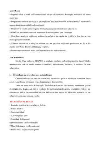 Específicos:
 Imprimir olhar e ações mais contundentes no que diz respeito à Educação Ambiental em nosso
município.
 Despertar no aluno e em todos os envolvidos no processo educativo a consciência da necessidade
urgente de defesa e cuidado pelo ambiente.
 Desenvolver valores como respeito e solidariedade para com todos os seres vivos.
 Viabilizar, na dinâmica escolar, momentos de maior contato com a natureza.
 Identificar possíveis problemas ambientais no bairro da escola, de residência dos alunos e no
município como um todo.
 Esboçar alternativas e soluções práticas para as questões ambientais pertinentes ao dia a dia
escolar e melhoria do ambiente em que vivemos.
 Promover momentos de ações coletivas em favor do meio ambiente.
5 - Culminância:
No dia 30 de junho, na FENART, as unidades escolares realizarão exposição das atividades
desenvolvidas com os alunos durante o semestre, apresentando, inclusive, o resultado de seus
subprojetos.
6 - Metodologia ou procedimentos metodológicos
Cada unidade escolar tem autonomia para introduzir e gerir as atividades da melhor forma
possível, desde que atreladas à proposta pedagógica do município.
Todos os temas estão à disposição da dinâmica da escola. No entanto, ressaltamos que tal
abordagem seja direcionada para o cotidiano do aluno, analisando sempre os aspectos práticos e o
contexto da vida e da comunidade escolar. Orienta-se um recorte no tema com a criação de um
subprojeto para cada unidade escolar.
SUGESTÕES DE TEMAS
1.Redução, reutilização e reciclagem do lixo
2.Coleta Seletiva
3.Sustentabilidade
4.A utilização da água
5.Sociedade de Consumo
6.Desmatamento x reflorestamento
7.Mata Atlântica na região centro-sul
8.Efeito estufa e aquecimento global
 