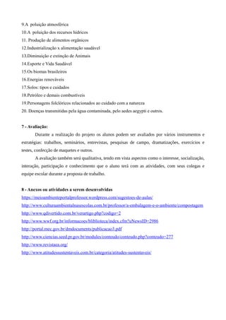 9.A poluição atmosférica
10.A poluição dos recursos hídricos
11. Produção de alimentos orgânicos
12.Industrialização x alimentação saudável
13.Diminuição e extinção de Animais
14.Esporte e Vida Saudável
15.Os biomas brasileiros
16.Energias renováveis
17.Solos: tipos e cuidados
18.Petróleo e demais combustíveis
19.Personagens folclóricos relacionados ao cuidado com a natureza
20. Doenças transmitidas pela água contaminada, pelo aedes aegypti e outros.
7 - Avaliação:
Durante a realização do projeto os alunos podem ser avaliados por vários instrumentos e
estratégias: trabalhos, seminários, entrevistas, pesquisas de campo, dramatizações, exercícios e
testes, confecção de maquetes e outros.
A avaliação também será qualitativa, tendo em vista aspectos como o interesse, socialização,
interação, participação e conhecimento que o aluno terá com as atividades, com seus colegas e
equipe escolar durante a proposta de trabalho.
8 - Anexos ou atividades a serem desenvolvidas
https://meioambienteportalprofessor.wordpress.com/sugestoes-de-aulas/
http://www.culturaambientalnasescolas.com.br/professor/a-embalagem-e-o-ambiente/compostagem
http://www.qdivertido.com.br/verartigo.php?codigo=2
http://www.wwf.org.br/informacoes/bliblioteca/index.cfm?uNewsID=2986
http://portal.mec.gov.br/dmdocuments/publicacao3.pdf
http://www.ciencias.seed.pr.gov.br/modules/conteudo/conteudo.php?conteudo=277
http://www.revistaea.org/
http://www.atitudessustentaveis.com.br/categoria/atitudes-sustentaveis/
 