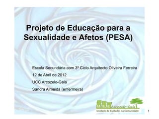 Projeto de Educação para a
Sexualidade e Afetos (PESA)


  Escola Secundária com 3º Ciclo Arquitecto Oliveira Ferreira
  12 de Abril de 2012
  UCC Arcozelo-Gaia
  Sandra Almeida (enfermeira)




                                                                1
 