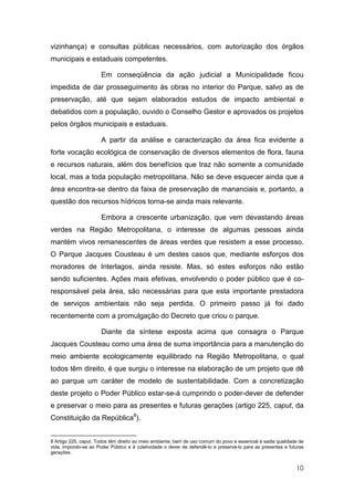 vizinhança) e consultas públicas necessários, com autorização dos órgãos
municipais e estaduais competentes.

                      Em conseqüência da ação judicial a Municipalidade ficou
impedida de dar prosseguimento às obras no interior do Parque, salvo as de
preservação, até que sejam elaborados estudos de impacto ambiental e
debatidos com a população, ouvido o Conselho Gestor e aprovados os projetos
pelos órgãos municipais e estaduais.

                      A partir da análise e caracterização da área fica evidente a
forte vocação ecológica de conservação de diversos elementos de flora, fauna
e recursos naturais, além dos benefícios que traz não somente a comunidade
local, mas a toda população metropolitana. Não se deve esquecer ainda que a
área encontra-se dentro da faixa de preservação de mananciais e, portanto, a
questão dos recursos hídricos torna-se ainda mais relevante.

                      Embora a crescente urbanização, que vem devastando áreas
verdes na Região Metropolitana, o interesse de algumas pessoas ainda
mantém vivos remanescentes de áreas verdes que resistem a esse processo.
O Parque Jacques Cousteau é um destes casos que, mediante esforços dos
moradores de Interlagos, ainda resiste. Mas, só estes esforços não estão
sendo suficientes. Ações mais efetivas, envolvendo o poder público que é co-
responsável pela área, são necessárias para que esta importante prestadora
de serviços ambientais não seja perdida. O primeiro passo já foi dado
recentemente com a promulgação do Decreto que criou o parque.

                      Diante da síntese exposta acima que consagra o Parque
Jacques Cousteau como uma área de suma importância para a manutenção do
meio ambiente ecologicamente equilibrado na Região Metropolitana, o qual
todos têm direito, é que surgiu o interesse na elaboração de um projeto que dê
ao parque um caráter de modelo de sustentabilidade. Com a concretização
deste projeto o Poder Público estar-se-á cumprindo o poder-dever de defender
e preservar o meio para as presentes e futuras gerações (artigo 225, caput, da
Constituição da República8).


8 Artigo 225, caput. Todos têm direito ao meio ambiente, bem de uso comum do povo e essencial à sadia qualidade de
vida, impondo-se ao Poder Público e à coletividade o dever de defendê-lo e preservá-lo para as presentes e futuras
gerações.


                                                                                                              10
 