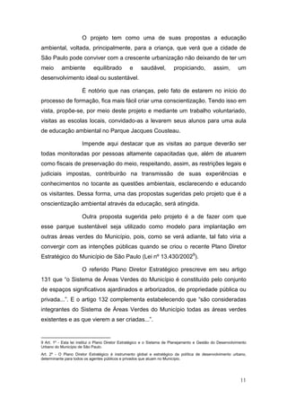 O projeto tem como uma de suas propostas a educação
ambiental, voltada, principalmente, para a criança, que verá que a cidade de
São Paulo pode conviver com a crescente urbanização não deixando de ter um
meio       ambiente         equilibrado         e      saudável,         propiciando,         assim,        um
desenvolvimento ideal ou sustentável.

                      É notório que nas crianças, pelo fato de estarem no início do
processo de formação, fica mais fácil criar uma conscientização. Tendo isso em
vista, propõe-se, por meio deste projeto e mediante um trabalho voluntariado,
visitas as escolas locais, convidado-as a levarem seus alunos para uma aula
de educação ambiental no Parque Jacques Cousteau.

                      Impende aqui destacar que as visitas ao parque deverão ser
todas monitoradas por pessoas altamente capacitadas que, além de atuarem
como fiscais de preservação do meio, respeitando, assim, as restrições legais e
judiciais impostas, contribuirão na transmissão de suas experiências e
conhecimentos no tocante as questões ambientais, esclarecendo e educando
os visitantes. Dessa forma, uma das propostas sugeridas pelo projeto que é a
onscientização ambiental através da educação, será atingida.

                      Outra proposta sugerida pelo projeto é a de fazer com que
esse parque sustentável seja utilizado como modelo para implantação em
outras áreas verdes do Município, pois, como se verá adiante, tal fato viria a
convergir com as intenções públicas quando se criou o recente Plano Diretor
Estratégico do Município de São Paulo (Lei nº 13.430/20029).

                      O referido Plano Diretor Estratégico prescreve em seu artigo
131 que “o Sistema de Áreas Verdes do Município é constituído pelo conjunto
de espaços significativos ajardinados e arborizados, de propriedade pública ou
privada...”. E o artigo 132 complementa estabelecendo que “são consideradas
integrantes do Sistema de Áreas Verdes do Município todas as áreas verdes
existentes e as que vierem a ser criadas...”.


9 Art. 1º - Esta lei institui o Plano Diretor Estratégico e o Sistema de Planejamento e Gestão do Desenvolvimento
Urbano do Município de São Paulo.
Art. 2º - O Plano Diretor Estratégico é instrumento global e estratégico da política de desenvolvimento urbano,
determinante para todos os agentes públicos e privados que atuam no Município.




                                                                                                             11
 
