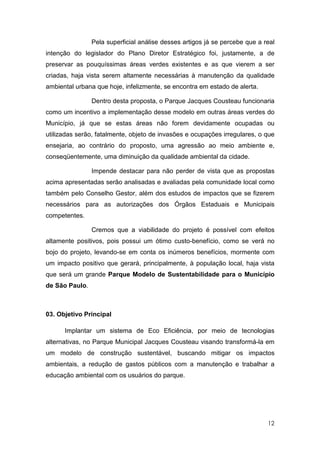 Pela superficial análise desses artigos já se percebe que a real
intenção do legislador do Plano Diretor Estratégico foi, justamente, a de
preservar as pouquíssimas áreas verdes existentes e as que vierem a ser
criadas, haja vista serem altamente necessárias à manutenção da qualidade
ambiental urbana que hoje, infelizmente, se encontra em estado de alerta.

                Dentro desta proposta, o Parque Jacques Cousteau funcionaria
como um incentivo a implementação desse modelo em outras áreas verdes do
Município, já que se estas áreas não forem devidamente ocupadas ou
utilizadas serão, fatalmente, objeto de invasões e ocupações irregulares, o que
ensejaria, ao contrário do proposto, uma agressão ao meio ambiente e,
conseqüentemente, uma diminuição da qualidade ambiental da cidade.

                Impende destacar para não perder de vista que as propostas
acima apresentadas serão analisadas e avaliadas pela comunidade local como
também pelo Conselho Gestor, além dos estudos de impactos que se fizerem
necessários para as autorizações dos Órgãos Estaduais e Municipais
competentes.

                Cremos que a viabilidade do projeto é possível com efeitos
altamente positivos, pois possui um ótimo custo-benefício, como se verá no
bojo do projeto, levando-se em conta os inúmeros benefícios, mormente com
um impacto positivo que gerará, principalmente, à população local, haja vista
que será um grande Parque Modelo de Sustentabilidade para o Município
de São Paulo.



03. Objetivo Principal

      Implantar um sistema de Eco Eficiência, por meio de tecnologias
alternativas, no Parque Municipal Jacques Cousteau visando transformá-la em
um modelo de construção sustentável, buscando mitigar os impactos
ambientais, a redução de gastos públicos com a manutenção e trabalhar a
educação ambiental com os usuários do parque.




                                                                             12
 