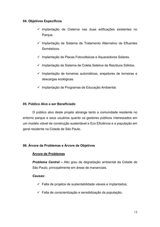 04. Objetivos Específicos

            Implantação de Cisterna nas duas edificações existentes no
            Parque.

            Implantação de Sistema de Tratamento Alternativo de Efluentes
            Domésticos.

            Implantação de Placas Fotovoltaicas e Aquecedores Solares.

            Implantação de Sistema de Coleta Seletiva de Resíduos Sólidos.

            Implantação de torneiras automáticas, arejadores de torneiras e
            descargas ecológicas.

            Implantação de Programas de Educação Ambiental.




05. Público Alvo a ser Beneficiado

      O público alvo deste projeto abrange tanto a comunidade residente no
entorno parque e seus usuários quanto os gestores públicos interessados em
um modelo viável de construção sustentável e Eco Eficiência e a população em
geral residente na Cidade de São Paulo.




06. Árvore de Problemas e Árvore de Objetivos

      Árvore de Problemas

      Problema Central – Alto grau de degradação ambiental da Cidade de
      São Paulo, principalmente em áreas de mananciais.

      Causas:

            Falta de projetos de sustentabilidade viáveis e implantados;

            Falta de conscientização e sensibilização da população;




                                                                           13
 
