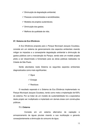 Diminuição da degradação ambiental;

            Pessoas conscientizadas e sensibilizadas;

            Modelos de projetos sustentáveis;

            Diminuição dos gastos;

            Melhora da qualidade de vida;




07. Sistema de Eco Eficiência

      A Eco Eficiência proposta para o Parque Municipal Jacques Cousteau,
consiste em um sistema de gerenciamento dos aspectos ambientais visando
mitigar os impactos e a conseqüente degradação ambiental e diminuição de
gastos públicos com a manutenção do Parque, sendo este um modelo projeto
piloto a ser disseminado e fomentado para as obras públicas realizadas na
Cidade de São Paulo.

      Serão abordados neste Sistema os seguintes aspectos ambientais
diagnosticados como mais significantes:

                      Água

                      Energia

                      Resíduos

      O resultado esperado é o Sistema de Eco Eficiência implementado no
Parque Municipal Jacques Cousteau, tendo como meta a implantação de100%
do sistema. Por se tratar de um modelo de sustentabilidade há a expectativa
deste projeto ser multiplicado e implantado em demais áreas com construções
públicas.

      7.1. Cisterna

            Consiste     em      um   sistema   alternativo   de   captação   e
armazenamento de águas pluviais visando a sua reutilização e gerando
conseqüentemente a diminuição do consumo de água.

                                                                              15
 