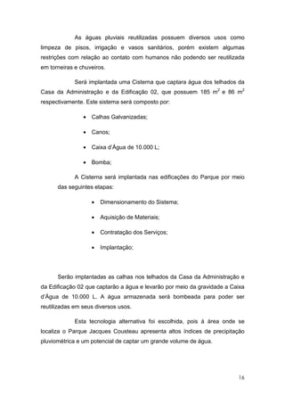 As águas pluviais reutilizadas possuem diversos usos como
limpeza de pisos, irrigação e vasos sanitários, porém existem algumas
restrições com relação ao contato com humanos não podendo ser reutilizada
em torneiras e chuveiros.

             Será implantada uma Cisterna que captara água dos telhados da
Casa da Administração e da Edificação 02, que possuem 185 m2 e 86 m2
respectivamente. Este sistema será composto por:

                • Calhas Galvanizadas;

                • Canos;

                • Caixa d’Água de 10.000 L;

                • Bomba;

             A Cisterna será implantada nas edificações do Parque por meio
      das seguintes etapas:

                   •   Dimensionamento do Sistema;

                   •   Aquisição de Materiais;

                   •   Contratação dos Serviços;

                   •   Implantação;




      Serão implantadas as calhas nos telhados da Casa da Administração e
da Edificação 02 que captarão a água e levarão por meio da gravidade a Caixa
d’Água de 10.000 L. A água armazenada será bombeada para poder ser
reutilizadas em seus diversos usos.

             Esta tecnologia alternativa foi escolhida, pois á área onde se
localiza o Parque Jacques Cousteau apresenta altos índices de precipitação
pluviométrica e um potencial de captar um grande volume de água.




                                                                         16
 