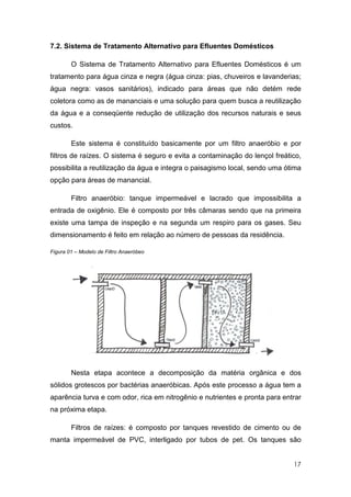 7.2. Sistema de Tratamento Alternativo para Efluentes Domésticos

        O Sistema de Tratamento Alternativo para Efluentes Domésticos é um
tratamento para água cinza e negra (água cinza: pias, chuveiros e lavanderias;
água negra: vasos sanitários), indicado para áreas que não detém rede
coletora como as de mananciais e uma solução para quem busca a reutilização
da água e a conseqüente redução de utilização dos recursos naturais e seus
custos.

        Este sistema é constituído basicamente por um filtro anaeróbio e por
filtros de raízes. O sistema é seguro e evita a contaminação do lençol freático,
possibilita a reutilização da água e integra o paisagismo local, sendo uma ótima
opção para áreas de manancial.

        Filtro anaeróbio: tanque impermeável e lacrado que impossibilita a
entrada de oxigênio. Ele é composto por três câmaras sendo que na primeira
existe uma tampa de inspeção e na segunda um respiro para os gases. Seu
dimensionamento é feito em relação ao número de pessoas da residência.

Figura 01 – Modelo de Filtro Anaeróbeo




        Nesta etapa acontece a decomposição da matéria orgânica e dos
sólidos grotescos por bactérias anaeróbicas. Após este processo a água tem a
aparência turva e com odor, rica em nitrogênio e nutrientes e pronta para entrar
na próxima etapa.

        Filtros de raízes: é composto por tanques revestido de cimento ou de
manta impermeável de PVC, interligado por tubos de pet. Os tanques são


                                                                             17
 