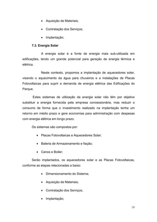 •   Aquisição de Materiais;

               •   Contratação dos Serviços;

               •   Implantação;

       7.3. Energia Solar

               A energia solar é a fonte de energia mais sub-utilizada em
edificações, tendo um grande potencial para geração de energia térmica e
elétrica.

               Neste contexto, propomos a implantação de aquecedores solar,
visando o aquecimento da água para chuveiros e a instalações de Placas
Fotovoltaicas para suprir a demanda de energia elétrica das Edificações do
Parque.

        Estes sistemas de utilização da energia solar não têm por objetivo
substituir a energia fornecida pela empresa concessionária, mas reduzir o
consumo de forma que o investimento realizado na implantação tenha um
retorno em médio prazo e gere economias para administração com despesas
com energia elétrica em longo prazo.

       Os sistemas são compostos por:

            • Placas Fotovoltaicas e Aquecedores Solar;

            • Bateria de Armazenamento e fiação;

            • Canos e Boiler;

       Serão implantados, os aquecedores solar e as Placas Fotovoltaicas,
conforme as etapas relacionadas a baixo:

               •   Dimensionamento do Sistema;

               •   Aquisição de Materiais;

               •   Contratação dos Serviços;

               •   Implantação;

                                                                        19
 