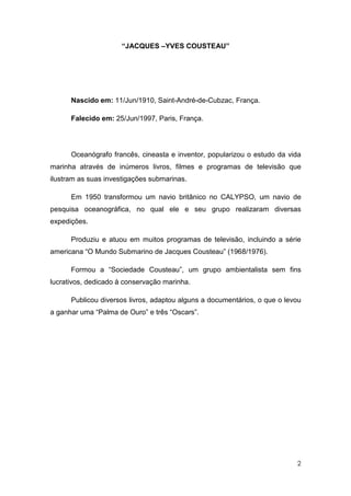 “JACQUES –YVES COUSTEAU”




      Nascido em: 11/Jun/1910, Saint-André-de-Cubzac, França.

      Falecido em: 25/Jun/1997, Paris, França.




      Oceanógrafo francês, cineasta e inventor, popularizou o estudo da vida
marinha através de inúmeros livros, filmes e programas de televisão que
ilustram as suas investigações submarinas.

      Em 1950 transformou um navio britânico no CALYPSO, um navio de
pesquisa oceanográfica, no qual ele e seu grupo realizaram diversas
expedições.

      Produziu e atuou em muitos programas de televisão, incluindo a série
americana “O Mundo Submarino de Jacques Cousteau” (1968/1976).

      Formou a “Sociedade Cousteau”, um grupo ambientalista sem fins
lucrativos, dedicado à conservação marinha.

      Publicou diversos livros, adaptou alguns a documentários, o que o levou
a ganhar uma “Palma de Ouro” e três “Oscars”.




                                                                           2
 