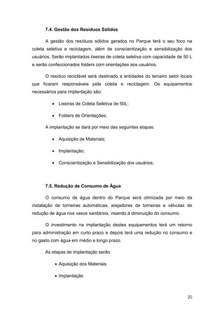 7.4. Gestão dos Resíduos Sólidos

      A gestão dos resíduos sólidos gerados no Parque terá o seu foco na
coleta seletiva e reciclagem, além de conscientização e sensibilização dos
usuários. Serão implantados lixeiras de coleta seletiva com capacidade de 50 L
e serão confeccionados folders com orientações aos usuários.

      O resíduo reciclável será destinado a entidades do terceiro setor locais
que ficaram responsáveis pela coleta e reciclagem. Os equipamentos
necessários para implantação são:

         • Lixeiras de Coleta Seletiva de 50L;

         • Folders de Orientações;

      A implantação se dará por meio das seguintes etapas:

         • Aquisição de Materiais;

         • Implantação;

         • Conscientização e Sensibilização dos usuários;




      7.5. Redução de Consumo de Água

      O consumo de água dentro do Parque será otimizada por meio da
instalação de torneiras automáticas, arejadores de torneiras e válvulas de
redução de água nos vasos sanitários, visando à diminuição do consumo.

      O investimento na implantação destes equipamentos terá um retorno
para administração em curto prazo e depois terá uma redução no consumo e
no gasto com água em médio e longo prazo.

      As etapas de implantação serão:

           • Aquisição dos Materiais

           • Implantação



                                                                           20
 