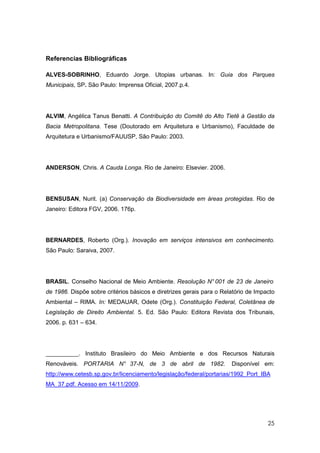Referencias Bibliográficas

ALVES-SOBRINHO, Eduardo Jorge. Utopias urbanas. In: Guia dos Parques
Municipais, SP. São Paulo: Imprensa Oficial, 2007.p.4.




ALVIM, Angélica Tanus Benatti. A Contribuição do Comitê do Alto Tietê à Gestão da
Bacia Metropolitana. Tese (Doutorado em Arquitetura e Urbanismo), Faculdade de
Arquitetura e Urbanismo/FAUUSP, São Paulo: 2003.




ANDERSON, Chris. A Cauda Longa. Rio de Janeiro: Elsevier. 2006.




BENSUSAN, Nurit. (a) Conservação da Biodiversidade em áreas protegidas. Rio de
Janeiro: Editora FGV, 2006. 176p.




BERNARDES, Roberto (Org.). Inovação em serviços intensivos em conhecimento.
São Paulo: Saraiva, 2007.




BRASIL. Conselho Nacional de Meio Ambiente. Resolução N° 001 de 23 de Janeiro
de 1986. Dispõe sobre critérios básicos e diretrizes gerais para o Relatório de Impacto
Ambiental – RIMA. In: MEDAUAR, Odete (Org.). Constituição Federal, Coletânea de
Legislação de Direito Ambiental. 5. Ed. São Paulo: Editora Revista dos Tribunais,
2006. p. 631 – 634.




__________. Instituto Brasileiro do Meio Ambiente e dos Recursos Naturais
Renováveis. PORTARIA N° 37-N, de 3 de abril de 1982.                  Disponível em:
http://www.cetesb.sp.gov.br/licenciamento/legislação/federal/portarias/1992_Port_IBA
MA_37.pdf. Acesso em 14/11/2009.




                                                                                    25
 