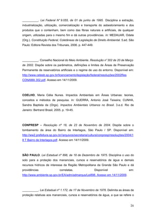 __________. Lei Federal N° 9.055, de 01 de junho de 1995. Disciplina a extração,
industrialização, utilização, comercialização e transporte do asbesto/amianto e dos
produtos que o contenham, bem como das fibras naturais e artificiais, de qualquer
origem, utilizadas para o mesmo fim e dá outras providências. In: MEDAUAR, Odete
(Org.). Constituição Federal, Coletâneas de Legislação de Direito Ambiental. 5.ed. São
Paulo: Editora Revista dos Tribunais, 2006. p. 447-449.




__________. Conselho Nacional do Meio Ambiente. Resolução n° 302 de 20 de Março
de 2002. Dispõe sobre os parâmetros, definições e limites de Áreas de Preservação
Permanente de reservatórios artificiais e o regime de uso do entorno. Disponível em:
http://www.cetesb.sp.gov.br/licenciamento/legislação/federal/resoluções/2002Res
CONAMA 302.pdf. Acesso em 14/11/2009.




COELHO, Maria Célia Nunes. Impactos Ambientais em Áreas Urbanas: teorias,
conceitos e métodos de pesquisa. In: GUERRA, Antonio José Teixeira; CUNHA,
Sandra Baptista da (Orgs). Impactos Ambientais Urbanos no Brasil. 3.e.d. Rio de
Janeiro: Bertrand Brasil, 2005. p. 19-45.




CONPRESP – Resolução nº 18, de 23 de Novembro de 2004. Dispõe sobre o
tombamento da área do Bairro de Interlagos, São Paulo / SP. Disponível em:
http://ww2.prefeitura.sp.gov.br//arquivos/secretaria/cultura/conpresp/resoluções/2004/1
8 T Bairro de Interlagos.pdf. Acesso em 14/11/2009.




SÃO PAULO. Lei Estadual nº 898, de 18 de Dezembro de 1975. Disciplina o uso do
solo para a proteção dos mananciais, cursos e reservatórios de água e demais
recursos hídricos de interesse da Região Metropolitana da Grande São Paulo e dá
providências                 correlatas.                  Disponível               em:
http://www.ambiente.sp.gov.br/EA/adm/admarqus/Lei898. Acesso em 14/11/2009.




__________. Lei Estadual nº 1.172, de 17 de Novembro de 1976. Delimita as áreas de
proteção relativas aos mananciais, cursos e reservatórios de água, a que se refere o


                                                                                    26
 