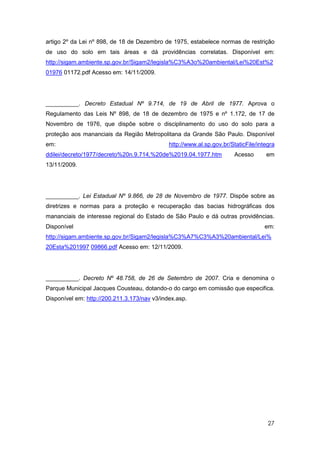 artigo 2º da Lei nº 898, de 18 de Dezembro de 1975, estabelece normas de restrição
de uso do solo em tais áreas e dá providências correlatas. Disponível em:
http://sigam.ambiente.sp.gov.br/Sigam2/legisla%C3%A3o%20ambiental/Lei%20Est%2
01976 01172.pdf Acesso em: 14/11/2009.




__________. Decreto Estadual Nº 9.714, de 19 de Abril de 1977. Aprova o
Regulamento das Leis Nº 898, de 18 de dezembro de 1975 e nº 1.172, de 17 de
Novembro de 1976, que dispõe sobre o disciplinamento do uso do solo para a
proteção aos mananciais da Região Metropolitana da Grande São Paulo. Disponível
em:                                           http://www.al.sp.gov.br/StaticFile/integra
ddilei/decreto/1977/decreto%20n.9.714,%20de%2019.04.1977.htm            Acesso      em
13/11/2009.




__________. Lei Estadual Nº 9.866, de 28 de Novembro de 1977. Dispõe sobre as
diretrizes e normas para a proteção e recuperação das bacias hidrográficas dos
mananciais de interesse regional do Estado de São Paulo e dá outras providências.
Disponível                                                                          em:
http://sigam.ambiente.sp.gov.br/Sigam2/legisla%C3%A7%C3%A3%20ambiental/Lei%
20Esta%201997 09866.pdf Acesso em: 12/11/2009.




__________. Decreto Nº 48.758, de 26 de Setembro de 2007. Cria e denomina o
Parque Municipal Jacques Cousteau, dotando-o do cargo em comissão que especifica.
Disponível em: http://200.211.3.173/nav v3/index.asp.




                                                                                     27
 