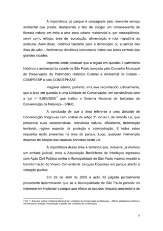 A importância do parque é consagrada pelo relevante serviço
ambiental que presta, destacando o fato de abrigar um remanescente de
floresta natural em meio a uma zona urbana residencial e, por conseqüência,
servir como refúgio, área de reprodução, alimentação e rota migratória da
avifauna. Além disso, contribui bastante para a diminuição ou ausência das
ilhas de calor – fenômenos climáticos comumente vistos nas áreas centrais das
grandes cidades.

                       Impende ainda destacar que a região em questão é patrimônio
histórico e ambiental da cidade de São Paulo tombada pelo Conselho Municipal
de Preservação do Patrimônio Histórico Cultural e Ambiental da Cidade -
COMPRESP e pelo CONDEPHAAT.

                       Inegável admitir, portanto, inclusive reconhecido judicialmente,
que a área em questão é uma Unidade de Conservação, em consonância com
a Lei n° 9.985/2000 7 que institui o Sistema Nacional de Unidades de
Conservação da Natureza - SNUC.

                       A conclusão de que a área refere-se a uma Unidade de
Conservação chegou-se com análise do artigo 2° inc iso I, da referida Lei, que
                                             ,
prescreve suas características: relevância natural, oficialismo, delimitação
territorial, regime especial de proteção e administração. E todos estes
requisitos estão presentes na área do parque. Logo, qualquer intervenção
depende da adoção das cautelas previstas nesta Lei.

                       A importância dessa área é tamanha que, inclusive, já motivou
um embate judicial, onde a Associação Benfeitores de Interlagos ingressou
com Ação Civil Pública contra a Municipalidade de São Paulo visando impedir a
transformação do Viveiro Comandante Jacques Cousteau em parque aberto a
visitação pública.

                       Em 22 de abril de 2009 a ação foi julgada parcialmente
procedente determinando que se a Municipalidade de São Paulo persistir no
interesse em implantar o parque que efetue os estudos (impacto ambiental e de


7 Art. 1° Esta Lei institui o Sistema Nacional de Unidades de Conservação da Natureza – SNUC, estabelece critérios e
        .
normas para a criação, implantação e gestão das unidades de conservação.




                                                                                                                  9
 