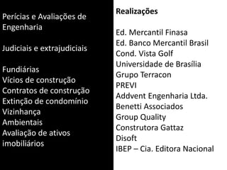 Perícias e Avaliações de
Engenharia
Judiciais e extrajudiciais
Fundiárias
Vícios de construção
Contratos de construção
Extinção de condomínio
Vizinhança
Ambientais
Avaliação de ativos
imobiliários
Realizações
Ed. Mercantil Finasa
Ed. Banco Mercantil Brasil
Cond. Vista Golf
Universidade de Brasília
Grupo Terracon
PREVI
Addvent Engenharia Ltda.
Benetti Associados
Group Quality
Construtora Gattaz
Disoft
IBEP – Cia. Editora Nacional
 