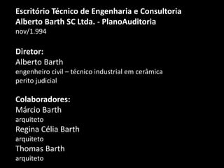 Escritório Técnico de Engenharia e Consultoria
Alberto Barth SC Ltda. - PlanoAuditoria
nov/1.994
Diretor:
Alberto Barth
engenheiro civil – técnico industrial em cerâmica
perito judicial
Colaboradores:
Márcio Barth
arquiteto
Regina Célia Barth
arquiteto
Thomas Barth
arquiteto
 