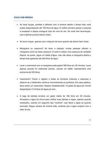 ÁGUA SOB MEDIDA


  •   Ao lavar louças, panelas e talheres com a torneira aberta o tempo todo você
      acaba desperdiçando até 105 litros de água. É melhor primeiro passar a esponja
      e ensaboar e depois enxaguar tudo de uma só vez. Se você tiver lava-louças,
      use-a apenas quando estiver cheia;


  •   Ao lavar roupas, apenas use a máquina de lavar quando ela estiver bem cheia;


  •   Mangueira ou vassoura? Ao lavar a calçada, muitas pessoas utilizam a
      mangueira como se fosse vassoura. O certo é utilizar uma vassoura de verdade!
      Depois, se quiser, jogue um balde d’água, mas não deixe a mangueira aberta o
      tempo todo gastando até 300 litros de água;


  •   Lavar o automóvel com a mangueira pode gastar 560 litros em 30 minutos. Lavar
      apenas quando for realmente preciso, usando um balde, representaria uma
      economia de 520 litros;


  •   Vazamento? Feche o registro e todas as torneiras (internas e externas) e
      observe se o hidrômetro continua movimentando os ponteiros. Em caso positivo,
      deve existir um vazamento. Repare imediatamente: 10 gotas de água por minuto
      desperdiçam 2 mil litros de água por ano;


  •   A rega de plantas envolve um gasto médio de 186 litros em 30 minutos.
      Armazene a água da chuva para molhar suas plantas e regue, apenas quando
      necessário, usando um esguicho tipo "revólver", que libera a água só quando
      acionado. Regue sempre de manhã cedo, evitando que a água evapore com o
      calor do dia;




                                                                                     11
 