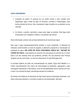 ÁGUA SOB MEDIDA


   •   Cuidando do jardim: É possível ter um jardim bonito e bem cuidado sem
       desperdiçar água. Antes de ligar as torneiras, consulte a meteorologia; caso
       tenha previsão de chuva, não é necessário irrigar os jardins ou as plantas na sua
       varanda!


   •   Ao limpar o aquário, aproveite a água para regar as plantas. Esta água está
       enriquecida com nitrogênio e fósforo, e as plantas vão adorar!


Outra informação, embora não se trate diretamente de 'economizar água':


Não sujar a água desnecessariamente também é muito importante. O descarte de
materiais contaminantes na rede de esgotos é altamente prejudicial à manutenção da
qualidade da água. UM LITRO DE ÓLEO CONTAMINA CERCA DE 1 MILHÃO DE
LITROS DE ÁGUA, o equivalente ao consumo de uma pessoa no período de 14 anos!
Este é um dos maiores erros que podemos cometer. Por que fazemos isto? Porque
ninguém nos diz como fazer, ou não nos informamos. É mais fácil jogar fora;


O principal objetivo da ação de conscientização do projeto “Água Sob Medida” é o
melhor aproveitamento dos meios de comunicação já existentes, agregando a eles
mensagens educativas e informativas, como as exemplificadas acima, fazendo com que
o tema “uso racional da água” permaneça sempre em evidência.


No âmbito da Prefeitura do Município de São Paulo temos ferramentas eficientes e de
baixo custo para alcançar o munícipe na ação de conscientização. São elas:




                                                                                     12
 
