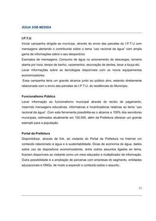 ÁGUA SOB MEDIDA


I.P.T.U.
Iniciar campanha dirigida ao munícipe, através do envio das parcelas do I.P.T.U com
mensagens alertando o contribuinte sobre o tema “uso racional da água” com ampla
gama de informações sobre o seu desperdício.
Exemplos de mensagens: Consumo de água no acionamento de descargas, torneira
aberta por hora, tempo de banho, vazamentos, escovação de dentes, lavar a louça etc.
Levar informações sobre as tecnologias disponíveis com os novos equipamentos
economizadores.
Essa campanha teria um grande alcance junto ao público alvo, estando diretamente
relacionada com o envio das parcelas do I.P.T.U. às residências do Município.


Funcionalismo Público
Levar informação ao funcionalismo municipal através do recibo de pagamento,
inserindo mensagens educativas, informativas e incentivadoras relativas ao tema “uso
racional da água”. Com esta ferramenta possibilita-se o alcance a 100% dos servidores
municipais, estimados atualmente em 150.000, além da Prefeitura oferecer um grande
exemplo para a população.


Portal da Prefeitura
Disponibilizar, através de link, ao visitante do Portal da Prefeitura na Internet um
conteúdo relacionado à água e à sustentabilidade. Dicas de economia de água, dados
sobre uso de dispositivos economizadores, entre outros assuntos ligados ao tema,
ficariam disponíveis ao visitante como um meio educador e multiplicador de informação.
Outra possibilidade é a ampliação de parcerias com empresas do segmento, entidades
educacionais e ONGs, de modo a expandir o conteúdo sobre o assunto.




                                                                                   13
 