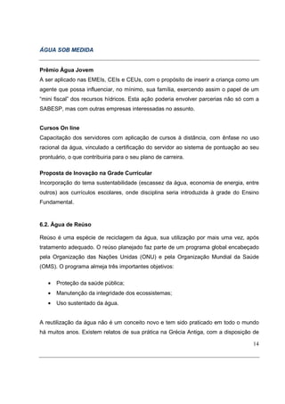 ÁGUA SOB MEDIDA


Prêmio Água Jovem
A ser aplicado nas EMEIs, CEIs e CEUs, com o propósito de inserir a criança como um
agente que possa influenciar, no mínimo, sua família, exercendo assim o papel de um
“mini fiscal” dos recursos hídricos. Esta ação poderia envolver parcerias não só com a
SABESP, mas com outras empresas interessadas no assunto.


Cursos On line
Capacitação dos servidores com aplicação de cursos à distância, com ênfase no uso
racional da água, vinculado a certificação do servidor ao sistema de pontuação ao seu
prontuário, o que contribuiria para o seu plano de carreira.

Proposta de Inovação na Grade Curricular
Incorporação do tema sustentabilidade (escassez da água, economia de energia, entre
outros) aos currículos escolares, onde disciplina seria introduzida à grade do Ensino
Fundamental.



6.2. Água de Reúso

Reúso é uma espécie de reciclagem da água, sua utilização por mais uma vez, após
tratamento adequado. O reúso planejado faz parte de um programa global encabeçado
pela Organização das Nações Unidas (ONU) e pela Organização Mundial da Saúde
(OMS). O programa almeja três importantes objetivos:

   •   Proteção da saúde pública;
   •   Manutenção da integridade dos ecossistemas;
   •   Uso sustentado da água.


A reutilização da água não é um conceito novo e tem sido praticado em todo o mundo
há muitos anos. Existem relatos de sua prática na Grécia Antiga, com a disposição de

                                                                                   14
 