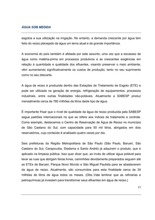 ÁGUA SOB MEDIDA


esgotos e sua utilização na irrigação. No entanto, a demanda crescente por água tem
feito do reúso planejado da água um tema atual e de grande importância.


A economia do país também é afetada por este assunto, uma vez que a escassez de
água como matéria-prima em processos produtivos e as crescentes exigências em
relação à quantidade e qualidade dos efluentes, visando preservar o meio ambiente,
vêm aumentando significativamente os custos de produção, tanto no seu suprimento
como no seu descarte.


A água de reúso é produzida dentro das Estações de Tratamento de Esgoto (ETE) e
pode ser utilizada na geração de energia, refrigeração de equipamentos, processos
industriais, entre outras finalidades não-potáveis. Atualmente a SABESP produz
mensalmente cerca de 780 milhões de litros deste tipo de água.


É importante frisar que o nível de qualidade da água de reúso produzida pela SABESP
segue padrões internacionais no que se refere aos índices de tratamento e controle.
Como exemplo, destacamos o Centro de Reservação de Água de Reúso no município
de São Caetano do Sul, com capacidade para 50 mil litros, abrigados em dois
reservatórios, cujo conteúdo é analisado quatro vezes por dia.


Seis prefeituras da Região Metropolitana de São Paulo (São Paulo, Barueri, São
Caetano do Sul, Carapicuíba, Diadema e Santo André) já adquirem o produto, que é
aplicado na limpeza pública. Isso quer dizer que, ao invés de utilizar água potável para
lavar as ruas que abrigam feiras livres, caminhões devidamente preparados seguem até
as ETEs de Barueri, Parque Novo Mundo e São Miguel Paulista para se abastecerem
da água de reúso. Atualmente, são consumidos para esta finalidade cerca de 34
milhões de litros de água todos os meses. (Obs.:Vale lembrar que as refinarias e
petroquímicas já investem para transformar seus efluentes em água de reúso.)

                                                                                     15
 